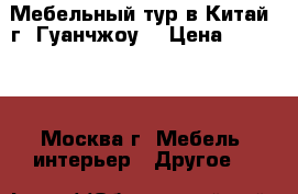 Мебельный тур в Китай (г. Гуанчжоу) › Цена ­ 19 006 - Москва г. Мебель, интерьер » Другое   